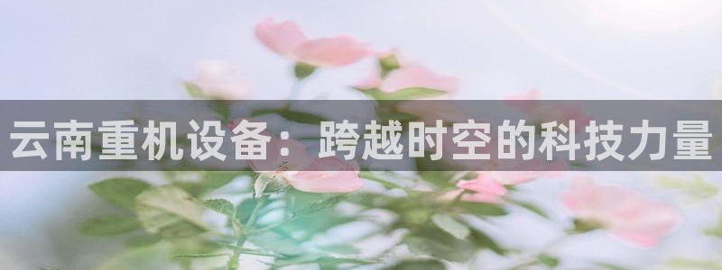 顺盈娱乐在线开户流程图：云南重机设备：跨越时空的科技力量