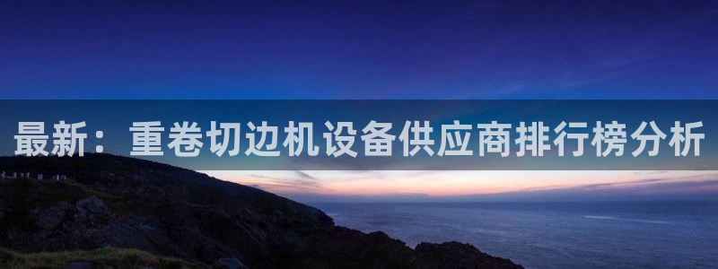 顺盈娱乐注册平台是什么：最新：重卷切边机设备供应商排行榜分析