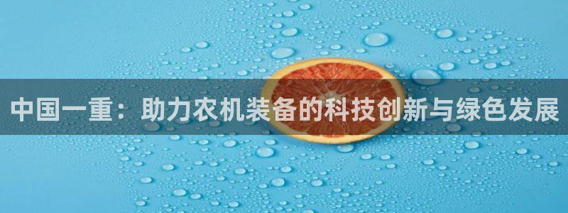 顺盈娱乐西班牙28房：中国一重：助力农机装备的科技创新与绿色